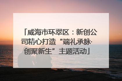 威海市环翠区：新创公司精心打造“端礼承脉·创聚新生”主题活动