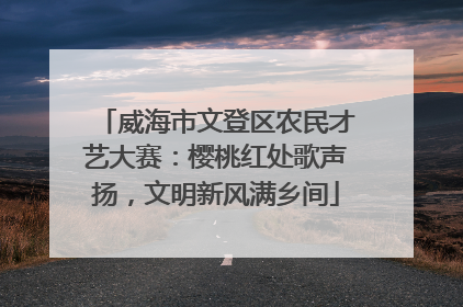 威海市文登区农民才艺大赛：樱桃红处歌声扬，文明新风满乡间