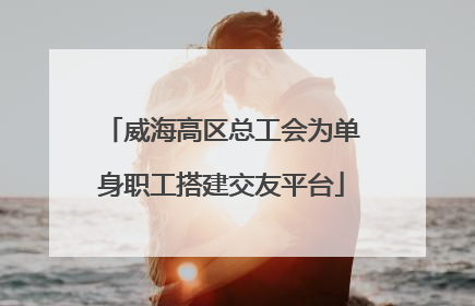 威海高区总工会为单身职工搭建交友平台