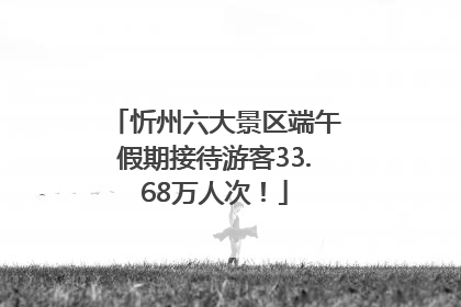 忻州六大景区端午假期接待游客33.68万人次！