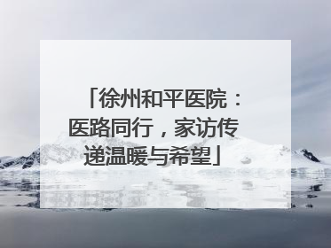 徐州和平医院：医路同行，家访传递温暖与希望