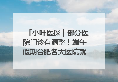 小叶医探｜部分医院门诊有调整！端午假期合肥各大医院就诊指南来了
