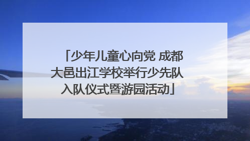 少年儿童心向党 成都大邑出江学校举行少先队入队仪式暨游园活动
