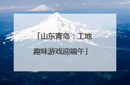 山东青岛：工地趣味游戏迎端午