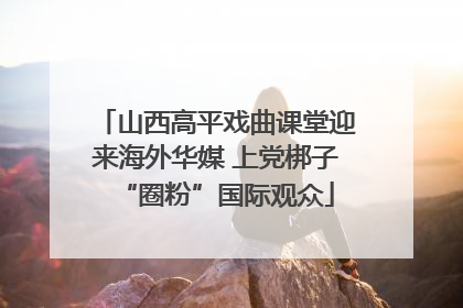 山西高平戏曲课堂迎来海外华媒 上党梆子“圈粉”国际观众