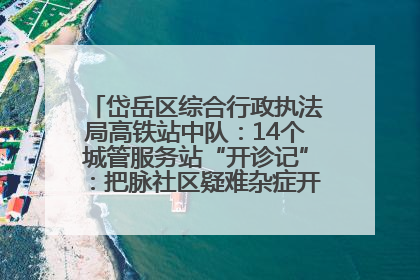 岱岳区综合行政执法局高铁站中队:14个城管服务站“开诊记”:把脉社区疑难杂症开出治理良方