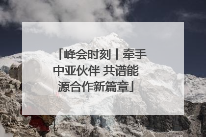 峰会时刻丨牵手中亚伙伴 共谱能源合作新篇章