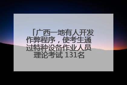 广西一地有人开发作弊程序，使考生通过特种设备作业人员理论考试 131名考生证书被撤销