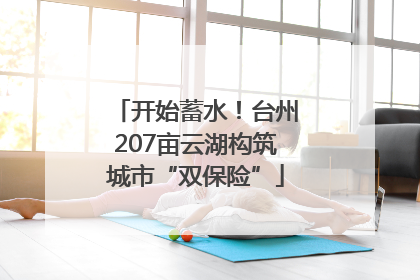 开始蓄水！台州207亩云湖构筑城市“双保险”