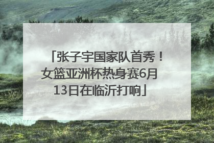 张子宇国家队首秀！女篮亚洲杯热身赛6月13日在临沂打响