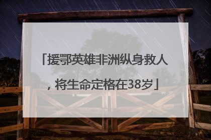 援鄂英雄非洲纵身救人，将生命定格在38岁