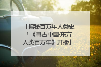 揭秘百万年人类史！《寻古中国·东方人类百万年》开播
