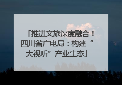 推进文旅深度融合！四川省广电局：构建“大视听”产业生态