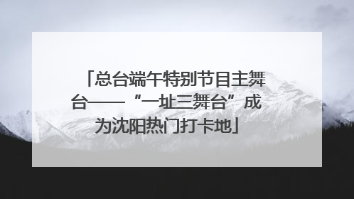 总台端午特别节目主舞台——“一址三舞台”成为沈阳热门打卡地