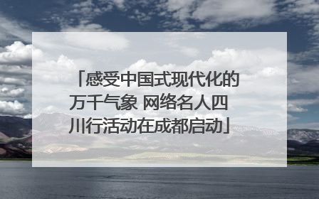 感受中国式现代化的万千气象 网络名人四川行活动在成都启动