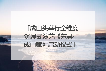 成山头举行全维度沉浸式演艺《东寻·成山赋》启动仪式