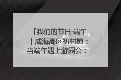 我们的节日·端午｜威海高区初村镇：当端午遇上游园会：来一场“粽”享欢乐的趣味冒险！