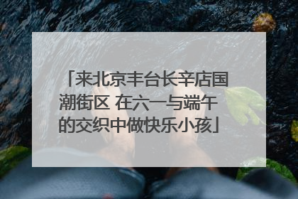 来北京丰台长辛店国潮街区 在六一与端午的交织中做快乐小孩
