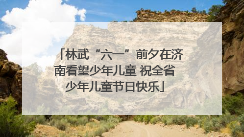 林武“六一”前夕在济南看望少年儿童 祝全省少年儿童节日快乐