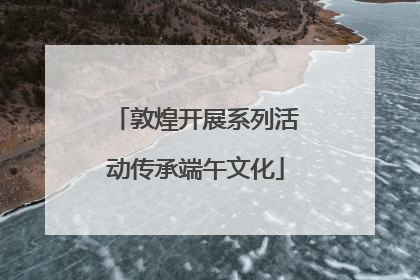 敦煌开展系列活动传承端午文化