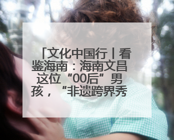 文化中国行丨看鉴海南：海南文昌这位“00后”男孩，“非遗跨界秀”走起