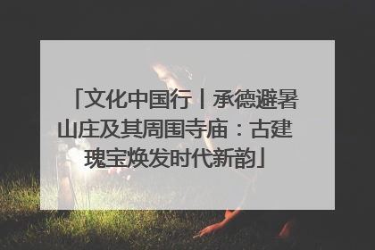 文化中国行丨承德避暑山庄及其周围寺庙：古建瑰宝焕发时代新韵