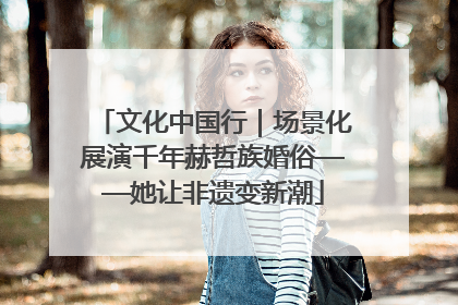 文化中国行｜场景化展演千年赫哲族婚俗——她让非遗变新潮