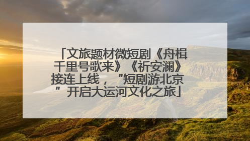 文旅题材微短剧《舟楫千里号歌来》《祈安澜》接连上线，“短剧游北京”开启大运河文化之旅