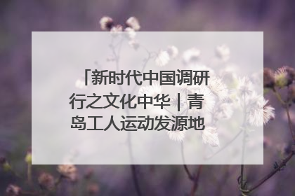 新时代中国调研行之文化中华｜青岛工人运动发源地红色文化浸人心