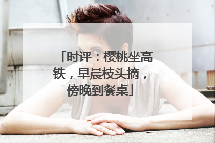 时评：樱桃坐高铁，早晨枝头摘，傍晚到餐桌