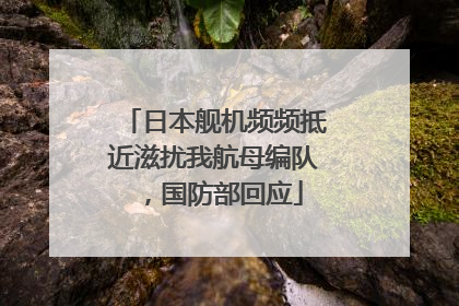 日本舰机频频抵近滋扰我航母编队，国防部回应