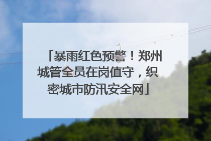 暴雨红色预警！郑州城管全员在岗值守，织密城市防汛安全网