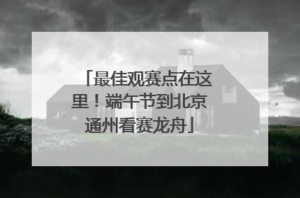 最佳观赛点在这里！端午节到北京通州看赛龙舟