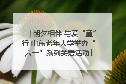 朝夕相伴 与爱“童”行 山东老年大学举办“六一”系列关爱活动