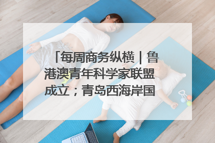 每周商务纵横｜鲁港澳青年科学家联盟成立；青岛西海岸国际能源自贸港启用