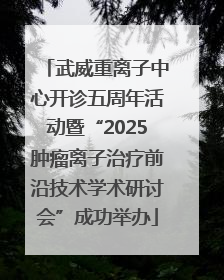 武威重离子中心开诊五周年活动暨“2025肿瘤离子治疗前沿技术学术研讨会”成功举办