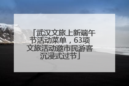 武汉文旅上新端午节活动菜单，63项文旅活动邀市民游客沉浸式过节