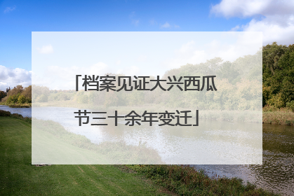 档案见证大兴西瓜节三十余年变迁