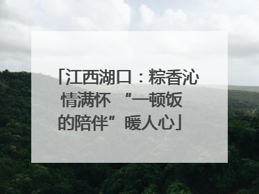 江西湖口：粽香沁 情满怀 “一顿饭的陪伴”暖人心