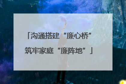 沟通搭建“廉心桥” 筑牢家庭“廉阵地”
