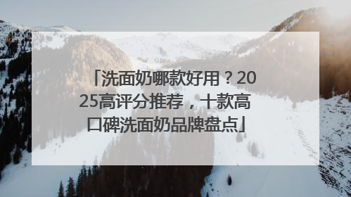 洗面奶哪款好用？2025高评分推荐，十款高口碑洗面奶品牌盘点