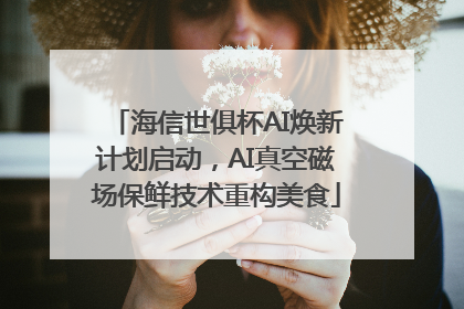 海信世俱杯AI焕新计划启动，AI真空磁场保鲜技术重构美食