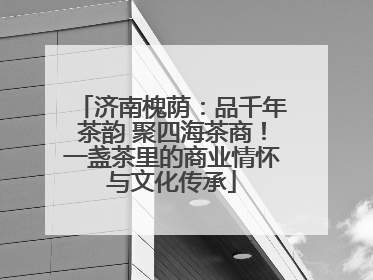 济南槐荫：品千年茶韵 聚四海茶商！一盏茶里的商业情怀与文化传承