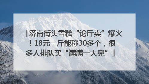 济南街头雪糕“论斤卖”爆火！18元一斤能称30多个，很多人排队买“满满一大兜”