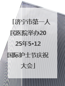 济宁市第一人民医院举办2025年5•12国际护士节庆祝大会