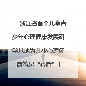 浙江省首个儿童青少年心理健康发展研学基地为儿少心理健康筑起“心盾”