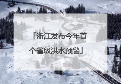 浙江发布今年首个省级洪水预警