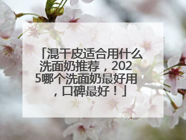 混干皮适合用什么洗面奶推荐，2025哪个洗面奶最好用，口碑最好！