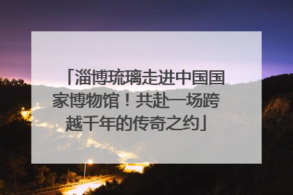 淄博琉璃走进中国国家博物馆！共赴一场跨越千年的传奇之约