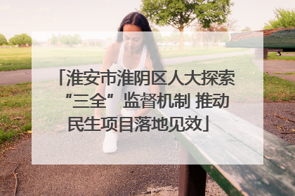 淮安市淮阴区人大探索“三全”监督机制 推动民生项目落地见效